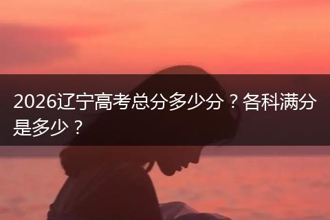 2026辽宁高考总分多少分？各科满分是多少？