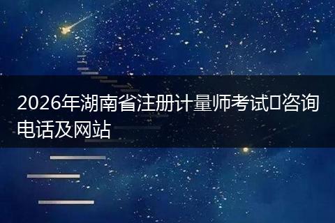 2026年湖南省注册计量师考试咨询电话及网站