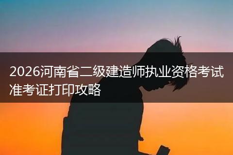 2026河南省二级建造师执业资格考试准考证打印攻略