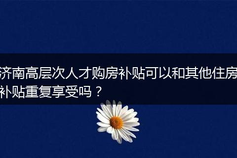 济南高层次人才购房补贴可以和其他住房补贴重复享受吗？