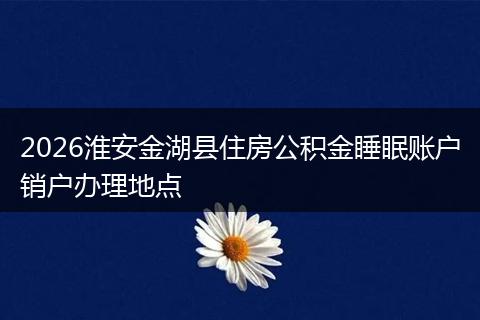2026淮安金湖县住房公积金睡眠账户销户办理地点