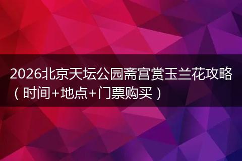 2026北京天坛公园斋宫赏玉兰花攻略（时间+地点+门票购买）