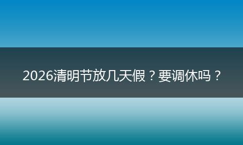 2026清明节放几天假？要调休吗？