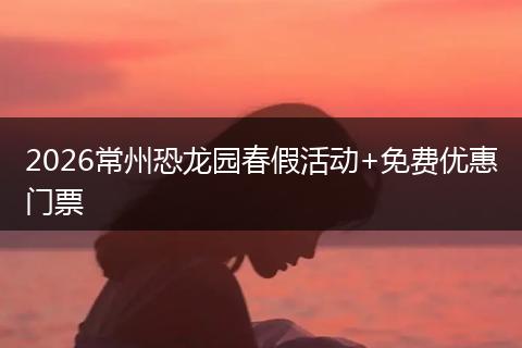 2026常州恐龙园春假活动+免费优惠门票