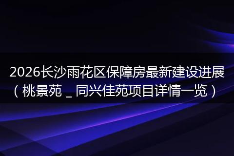 2026长沙雨花区保障房最新建设进展（桃景苑 _ 同兴佳苑项目详情一览）