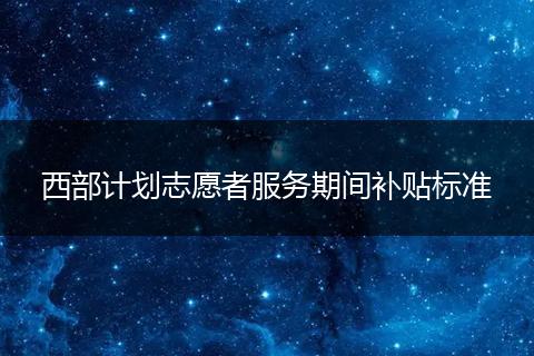 西部计划志愿者服务期间补贴标准