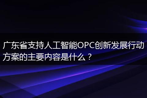 广东省支持人工智能OPC创新发展行动方案的主要内容是什么？