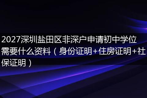 2027深圳盐田区非深户申请初中学位需要什么资料（身份证明+住房证明+社保证明）