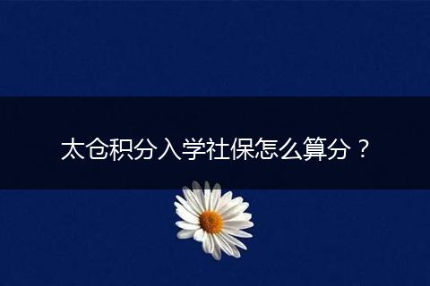 太仓积分入学社保怎么算分？