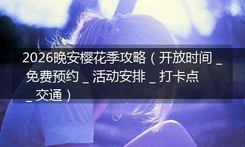 2026晚安樱花季攻略（开放时间 _ 免费预约 _ 活动安排 _ 打卡点 _ 交通）