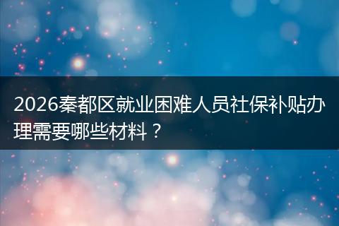 2026秦都区就业困难人员社保补贴办理需要哪些材料？