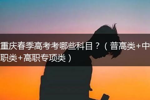 重庆春季高考考哪些科目？（普高类+中职类+高职专项类）