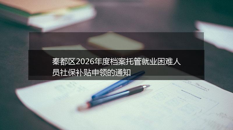 秦都区2026年度档案托管就业困难人员社保补贴申领的通知