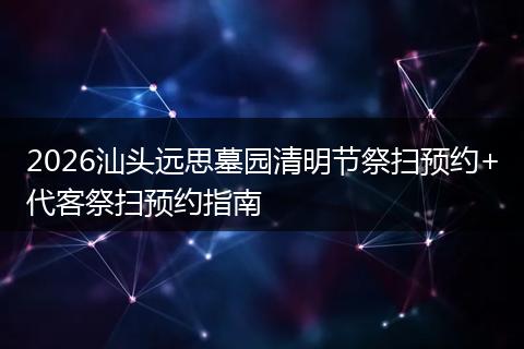 2026汕头远思墓园清明节祭扫预约+代客祭扫预约指南