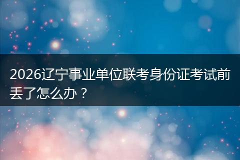 2026辽宁事业单位联考身份证考试前丢了怎么办？