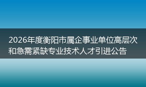 2026年度衡阳市属企事业单位高层次和急需紧缺专业技术人才引进公告