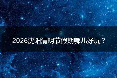 2026沈阳清明节假期哪儿好玩？
