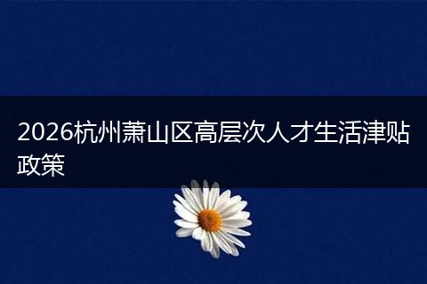 2026杭州萧山区高层次人才生活津贴政策