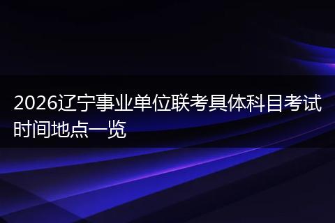 2026辽宁事业单位联考具体科目考试时间地点一览