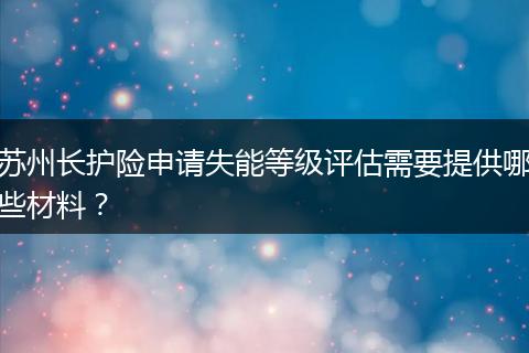 苏州长护险申请失能等级评估需要提供哪些材料？