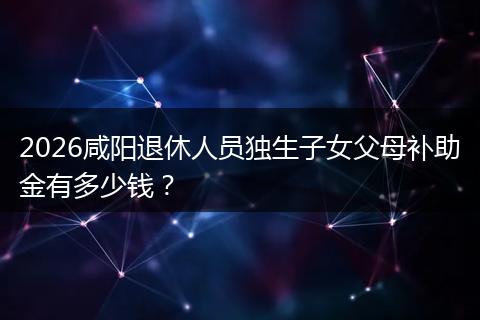 2026咸阳退休人员独生子女父母补助金有多少钱？