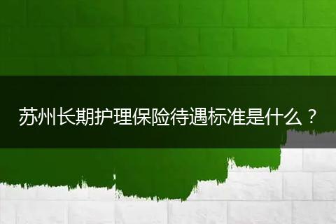 苏州长期护理保险待遇标准是什么？
