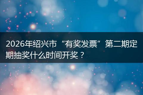 2026年绍兴市“有奖发票”第二期定期抽奖什么时间开奖？