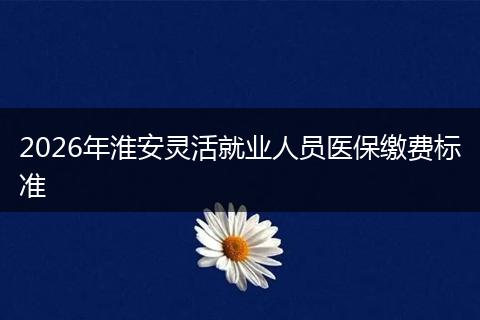 2026年淮安灵活就业人员医保缴费标准