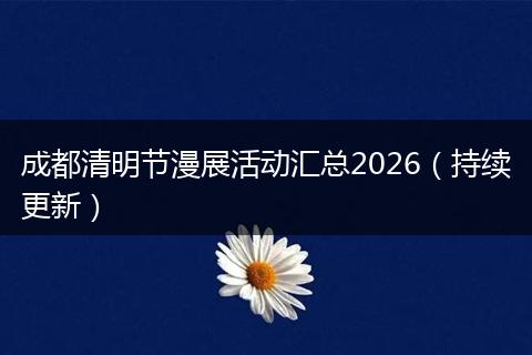 成都清明节漫展活动汇总2026（持续更新）