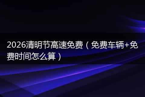 2026清明节高速免费（免费车辆+免费时间怎么算）