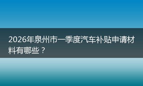 2026年泉州市一季度汽车补贴申请材料有哪些？