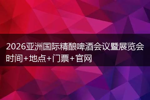 2026亚洲国际精酿啤酒会议暨展览会时间+地点+门票+官网