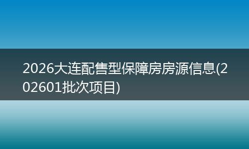 2026大连配售型保障房房源信息(202601批次项目)