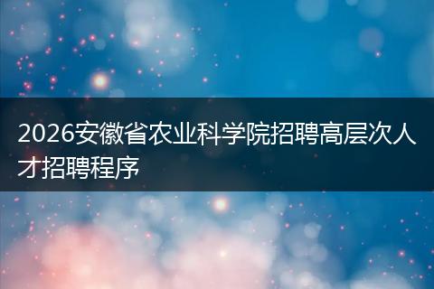 2026安徽省农业科学院招聘高层次人才招聘程序