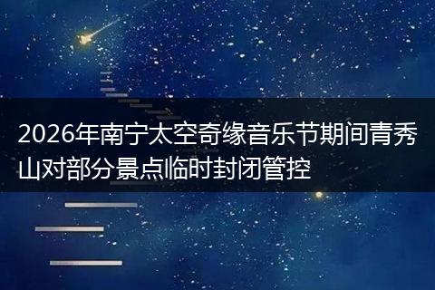 2026年南宁太空奇缘音乐节期间青秀山对部分景点临时封闭管控