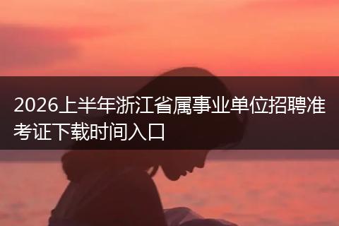 2026上半年浙江省属事业单位招聘准考证下载时间入口