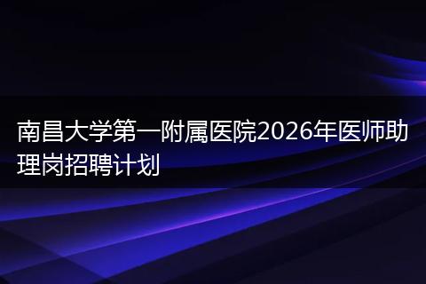 南昌大学第一附属医院2026年医师助理岗招聘计划