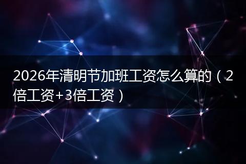 2026年清明节加班工资怎么算的（2倍工资+3倍工资）