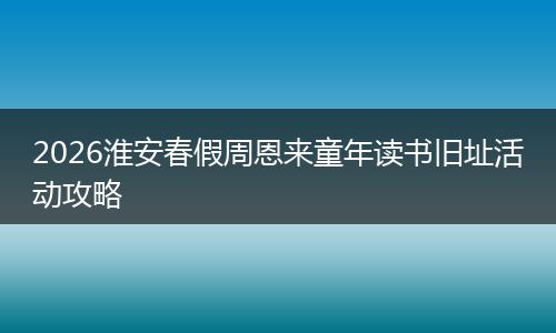 2026淮安春假周恩来童年读书旧址活动攻略