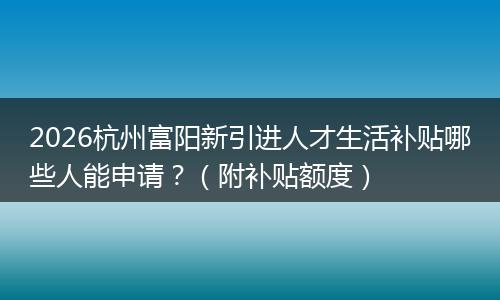 2026杭州富阳新引进人才生活补贴哪些人能申请？（附补贴额度）