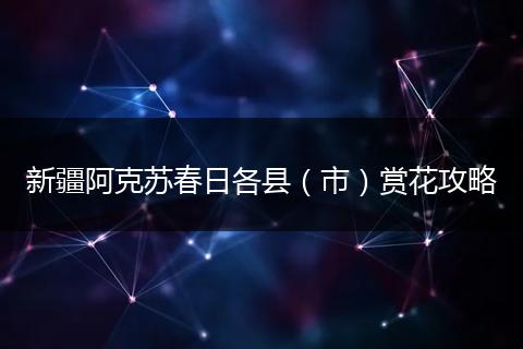 新疆阿克苏春日各县（市）赏花攻略