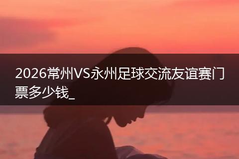 2026常州VS永州足球交流友谊赛门票多少钱_