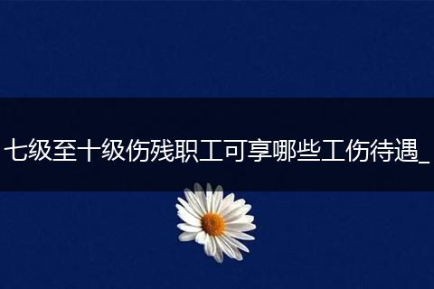 七级至十级伤残职工可享哪些工伤待遇_