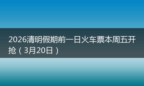 2026清明假期前一日火车票本周五开抢（3月20日）