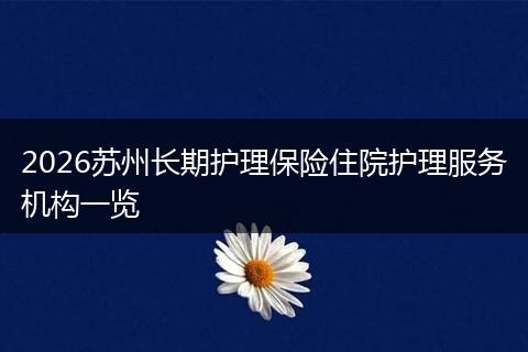 2026苏州长期护理保险住院护理服务机构一览