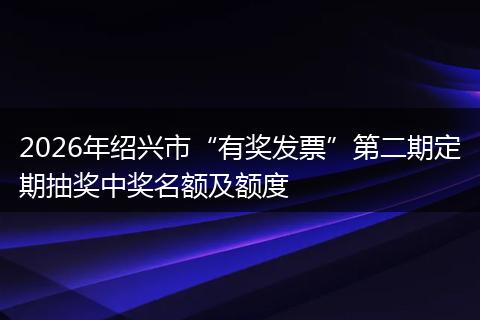 2026年绍兴市“有奖发票”第二期定期抽奖中奖名额及额度