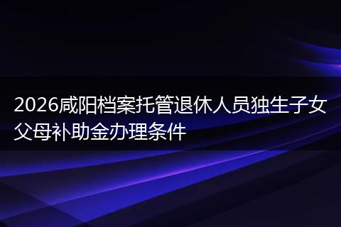 2026咸阳档案托管退休人员独生子女父母补助金办理条件