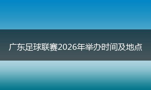 广东足球联赛2026年举办时间及地点