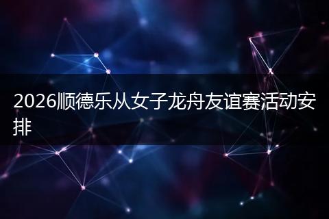 2026顺德乐从女子龙舟友谊赛活动安排