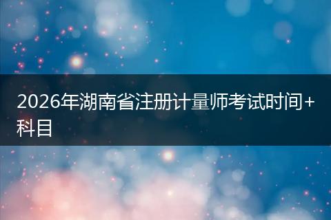 2026年湖南省注册计量师考试时间+科目